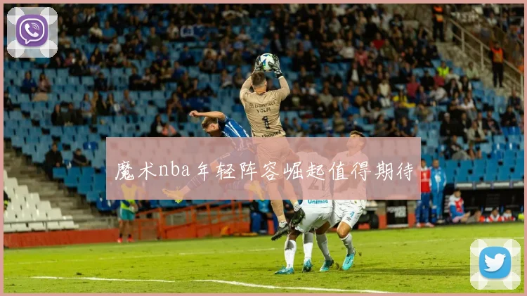 魔术nba年轻阵容崛起值得期待