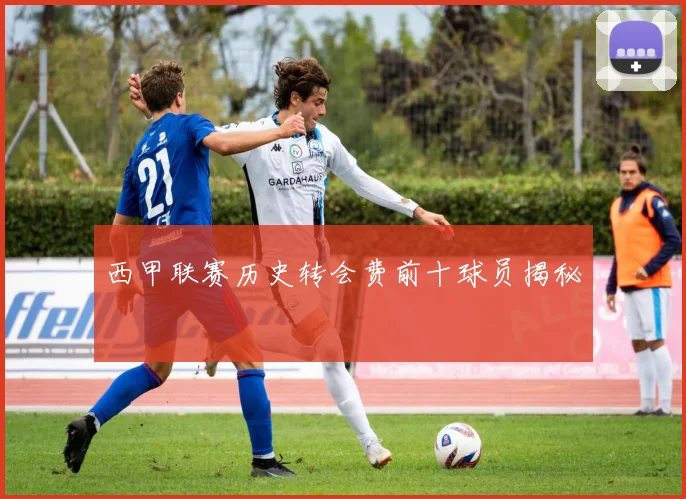 西甲联赛历史转会费前十球员揭秘